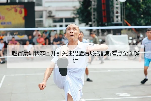 赵睿集训状态回升引关注男篮后场搭配新看点全面解析（QYG）