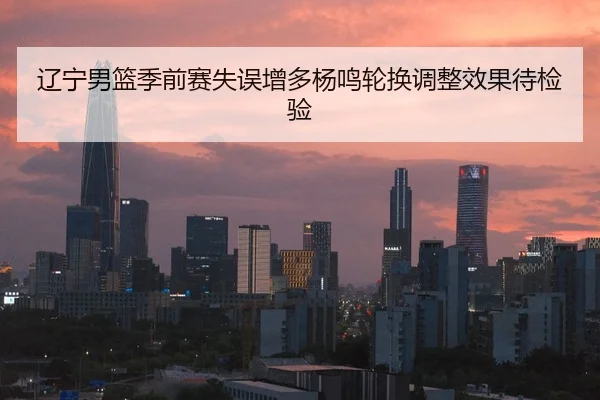 辽宁男篮季前赛失误增多杨鸣轮换调整效果待检验（QYG）
