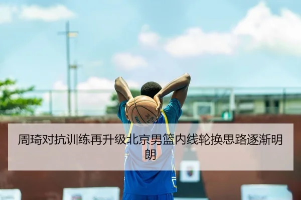 周琦对抗训练再升级北京男篮内线轮换思路逐渐明朗（QYG）